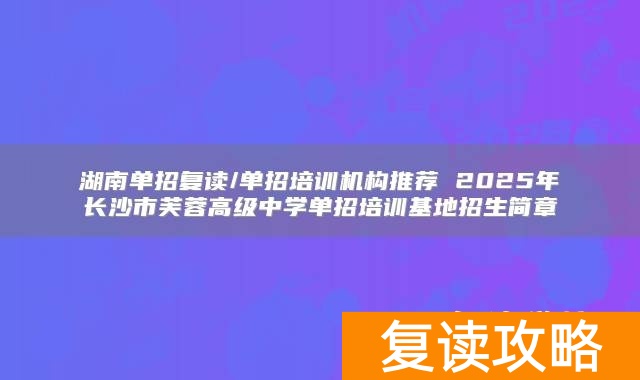 湖南单招复读/单招培训机构推荐 2025年长沙市芙蓉高级中学单招培训基地招生简章